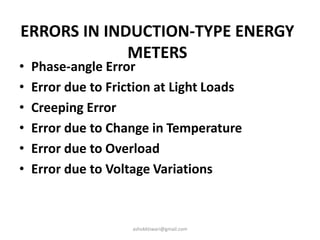 ERRORS IN INDUCTION-TYPE ENERGY
METERS
• Phase-angle Error
• Error due to Friction at Light Loads
• Creeping Error
• Error due to Change in Temperature
• Error due to Overload
• Error due to Voltage Variations
ashokktiwari@gmail.com
 