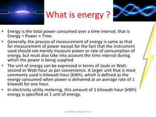 What is energy ?
• Energy is the total power consumed over a time interval, that is
Energy = Power × Time.
• Generally, the process of measurement of energy is same as that
for measurement of power except for the fact that the instrument
used should not merely measure power or rate of consumption of
energy, but must also take into account the time interval during
which the power is being supplied.
• The unit of energy can be expressed in terms of Joule or Watt-
second or Watt-hour as per convenience. A larger unit that is most
commonly used is kilowatt-hour (kWh), which is defined as the
energy consumed when power is delivered at an average rate of 1
kilowatt for one hour.
• In electricity utility metering, this amount of 1 kilowatt-hour (kWh)
energy is specified as 1 unit of energy.
ashokktiwari@gmail.com
 