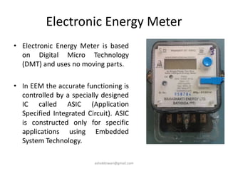 Electronic Energy Meter
• Electronic Energy Meter is based
on Digital Micro Technology
(DMT) and uses no moving parts.
• In EEM the accurate functioning is
controlled by a specially designed
IC called ASIC (Application
Specified Integrated Circuit). ASIC
is constructed only for specific
applications using Embedded
System Technology.
ashokktiwari@gmail.com
 