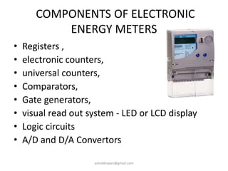 COMPONENTS OF ELECTRONIC
ENERGY METERS
• Registers ,
• electronic counters,
• universal counters,
• Comparators,
• Gate generators,
• visual read out system - LED or LCD display
• Logic circuits
• A/D and D/A Convertors
ashokktiwari@gmail.com
 
