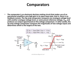 Comparators
• The comparator is an electronic decision making circuit that makes use of an
operational amplifiers very high gain in its open-loop state, that is, there is no
feedback resistor. The Op-amp comparator compares one analogue voltage level
with another analogue voltage level, or some preset reference voltage, VREF and
produces an output signal based on this voltage comparison. In other words, the
op-amp voltage comparator compares the magnitudes of two voltage inputs and
determines which is the largest of the two.
ashokktiwari@gmail.com
 