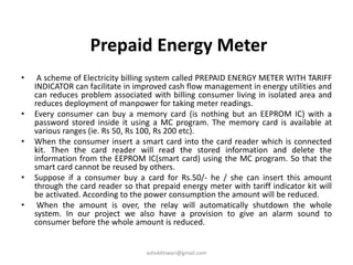 Prepaid Energy Meter
• A scheme of Electricity billing system called PREPAID ENERGY METER WITH TARIFF
INDICATOR can facilitate in improved cash flow management in energy utilities and
can reduces problem associated with billing consumer living in isolated area and
reduces deployment of manpower for taking meter readings.
• Every consumer can buy a memory card (is nothing but an EEPROM IC) with a
password stored inside it using a MC program. The memory card is available at
various ranges (ie. Rs 50, Rs 100, Rs 200 etc).
• When the consumer insert a smart card into the card reader which is connected
kit. Then the card reader will read the stored information and delete the
information from the EEPROM IC(smart card) using the MC program. So that the
smart card cannot be reused by others.
• Suppose if a consumer buy a card for Rs.50/- he / she can insert this amount
through the card reader so that prepaid energy meter with tariff indicator kit will
be activated. According to the power consumption the amount will be reduced.
• When the amount is over, the relay will automatically shutdown the whole
system. In our project we also have a provision to give an alarm sound to
consumer before the whole amount is reduced.
ashokktiwari@gmail.com
 