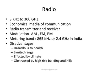 Radio
• 3 KHz to 300 GHz
• Economical media of communication
• Radio transmitter and receiver
• Modulation- AM , FM, PM
• Metering band : 865 KHz or 2.4 GHz in India
• Disadvantages:
– Hazardous to health
– Limited range
– Effected by climate
– Obstructed by high rise building and hills
ashokktiwari@gmail.com
 