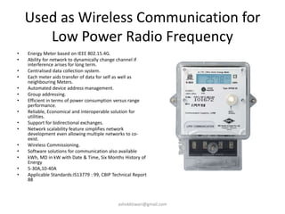 Used as Wireless Communication for
Low Power Radio Frequency
• Energy Meter based on IEEE 802.15.4G.
• Ability for network to dynamically change channel if
interference arises for long term.
• Centralised data collection system.
• Each meter aids transfer of data for self as well as
neighbouring Meters.
• Automated device address management.
• Group addressing.
• Efficient in terms of power consumption versus range
performance.
• Reliable, Economical and interoperable solution for
utilities.
• Support for bidirectional exchanges.
• Network scalability feature simplifies network
development even allowing multiple networks to co-
exist.
• Wireless Commissioning.
• Software solutions for communication also available
• kWh, MD in kW with Date & Time, Six Months History of
Energy
• 5-30A,10-40A
• Applicable Standards:IS13779 : 99, CBIP Technical Report
88
ashokktiwari@gmail.com
 