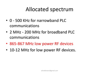 Allocated spectrum
• 0 - 500 KHz for narrowband PLC
communications
• 2 MHz - 200 MHz for broadband PLC
communications
• 865-867 MHz low power RF devices
• 10-12 MHz for low power RF devices.
ashokktiwari@gmail.com
 