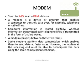 MODEM
• Short for MOdulator-DEModulator.
• A modem is a device or program that enables
a computer to transmit data over, for example, telephone
or cable lines.
• Computer information is stored digitally, whereas
information transmitted over telephone lines is transmitted
in the form of analog waves.
• A modem converts between these two forms.
• Some modems perform data compression, which enables
them to send data at faster rates. However, the modem at
the receiving end must be able to decompress the data
using the same compression technique.
ashokktiwari@gmail.com
 