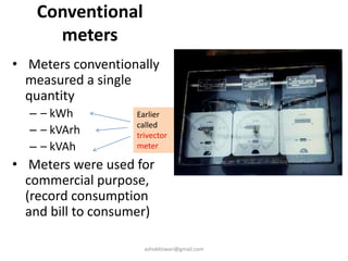 Conventional
meters
• Meters conventionally
measured a single
quantity
– – kWh
– – kVArh
– – kVAh
• Meters were used for
commercial purpose,
(record consumption
and bill to consumer)
Earlier
called
trivector
meter
ashokktiwari@gmail.com
 