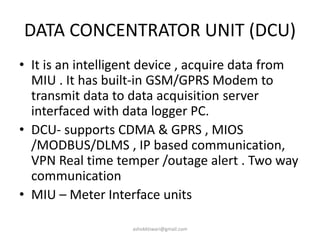 DATA CONCENTRATOR UNIT (DCU)
• It is an intelligent device , acquire data from
MIU . It has built-in GSM/GPRS Modem to
transmit data to data acquisition server
interfaced with data logger PC.
• DCU- supports CDMA & GPRS , MIOS
/MODBUS/DLMS , IP based communication,
VPN Real time temper /outage alert . Two way
communication
• MIU – Meter Interface units
ashokktiwari@gmail.com
 