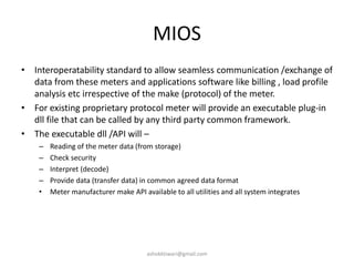 MIOS
• Interoperatability standard to allow seamless communication /exchange of
data from these meters and applications software like billing , load profile
analysis etc irrespective of the make (protocol) of the meter.
• For existing proprietary protocol meter will provide an executable plug-in
dll file that can be called by any third party common framework.
• The executable dll /API will –
– Reading of the meter data (from storage)
– Check security
– Interpret (decode)
– Provide data (transfer data) in common agreed data format
• Meter manufacturer make API available to all utilities and all system integrates
ashokktiwari@gmail.com
 