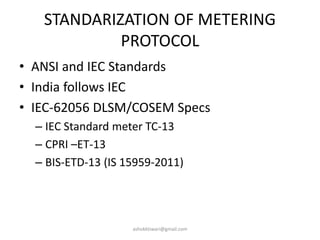 STANDARIZATION OF METERING
PROTOCOL
• ANSI and IEC Standards
• India follows IEC
• IEC-62056 DLSM/COSEM Specs
– IEC Standard meter TC-13
– CPRI –ET-13
– BIS-ETD-13 (IS 15959-2011)
ashokktiwari@gmail.com
 
