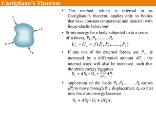 Castigliano’s Theorem
• This method, which is referred to as
Castigliano’s theorem, applies only to bodies
that have constant temperature and material with
linear-elastic behaviour
),.......,,( 21 nei PPPfUU ==
• If any one of the external forces, say Pj , is
increased by a differential amount dPj , the
internal work will also be increased, such that
the strain energy becomes
 