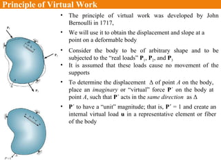 Principle of Virtual Work
• We will use it to obtain the displacement and slope at a
point on a deformable body
• The principle of virtual work was developed by John
Bernoulli in 1717,
• Consider the body to be of arbitrary shape and to be
subjected to the “real loads” P1, P2, and P3
• It is assumed that these loads cause no movement of the
supports
• To determine the displacement Δ of point A on the body,
place an imaginary or “virtual” force P´ on the body at
point A, such that P´ acts in the same direction as Δ
• P´ to have a “unit” magnitude; that is, P´ = 1 and create an
internal virtual load u in a representative element or fiber
of the body
 