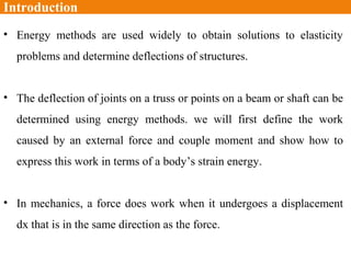 Introduction
• Energy methods are used widely to obtain solutions to elasticity
problems and determine deflections of structures.
• The deflection of joints on a truss or points on a beam or shaft can be
determined using energy methods. we will first define the work
caused by an external force and couple moment and show how to
express this work in terms of a body’s strain energy.
• In mechanics, a force does work when it undergoes a displacement
dx that is in the same direction as the force.
 