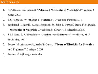 1. A.P. Boresi, R.J. Schmidt, “Advanced Mechanics of Materials”,6th
edition, J
Wiley 2003
2. R.C Hibbeler, “Mechanics of Materials”, 9th
edition, Pareson 2014.
3. Ferdinand P. Beer E., Russell Johnston, Jr., John T. DeWolf, David F. Mazurek,
“ Mechanics of Materials”,7th
edition, McGraw-Hill Education,2015.
4. J. M. Gere, S. P. Timoshinko, “Mechanics of Materials”, 4th
edition, PSW
Publishing 1997.
5. Teodor M. Atanackovic, Ardeshir Guran, “Theory of Elasticity for Scientists
and Engineers”, Springer 2000.
6. Lecture Note(Energy methods)
References
 