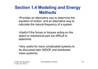 Section 1.4 Modeling and Energy
            Methods
      • Provides an alternative way to determine the
      equation of motion, and an alternative way to
      calculate the natural frequency of a system

      • Useful if the forces or torques acting on the
      object or mechanical part are difficult to
      determine

      • Very useful for more complicated systems to
      be discussed later (MDOF and distributed
      mass systems)

College of Engineering   @ProfAdhikari, #EG260          1/53
© Eng. Vib, 3rd Ed.
 
