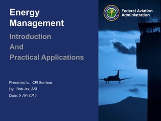 Presented to:
By:
Date:
Federal Aviation
AdministrationEnergy
Management
Introduction
And
Practical Applications
CFI Seminar
Bob Jex, ASI
5 Jan 2013
 
