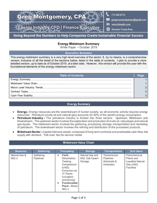 Page 1 of 3
Energy Midstream Summary
White Paper – October 2019
Executive Summary
This energy midstream summary is a very high-level overview of the sector. It, by no means, is a comprehensive
version, inclusive of all the detail of the sections below, listed in the table of contents. I plan to provide a more
detailed version, up to date as of October 2019, at a later date. However, this version will provide the user with the
foundational elements of the energy midstream sector.
Table of Contents Page
Energy Summary………...……………………………………………………………………………………………... 1
Midstream Value Chain…………………………………………..……………………………………………………. 1
Macro Level Industry Trends………………………………………………………………………………………….. 2
Contract Types………………………………………………………………………………………………………….. 2
Cash Flow Stability…………………………………………………………………………………………….……….. 3
Energy Summary
 Energy - Energy resources are the essential part of human society, as all economic activity requires energy
resources. Petroleum (crude oil and natural gas) accounts for 60% of the world's energy consumption.
 Petroleum Industry - The petroleum industry is divided into three sectors: Upstream, Midstream and
Downstream. The upstream sector involves the exploration and production ofcrude oil, naturalgas and natural
gas liquids. The midstream sector involves the gathering, processing, storage, transportation and marketing
of petroleum. The downstream sector involves the refining and distribution of the processed products.
 Midstream Sector - Capital intensive assets, composed of long-term contracts and predictable cash-flow, link
supply with demand. Toll-road, fee-for-service model.
Midstream Value Chain
Resource Gathering Processing Storage Transportation End Users
Natural Gas &
NGL’s
Gathering
Pipelines
 Field -
Dehydration,
Treating,
Compression
& NGL
Extraction via
JT Plants
(cryogenic
processing)
 Fractionation
Plant – Mixed
NGL’s
Natural Gas and
NGL Salt Cavern
Storage
Transmission
Pipelines
(Interstate &
intrastate)
Petrochemical
Plants and
Liquefied Natural
Gas (LNG)
Facilities
 