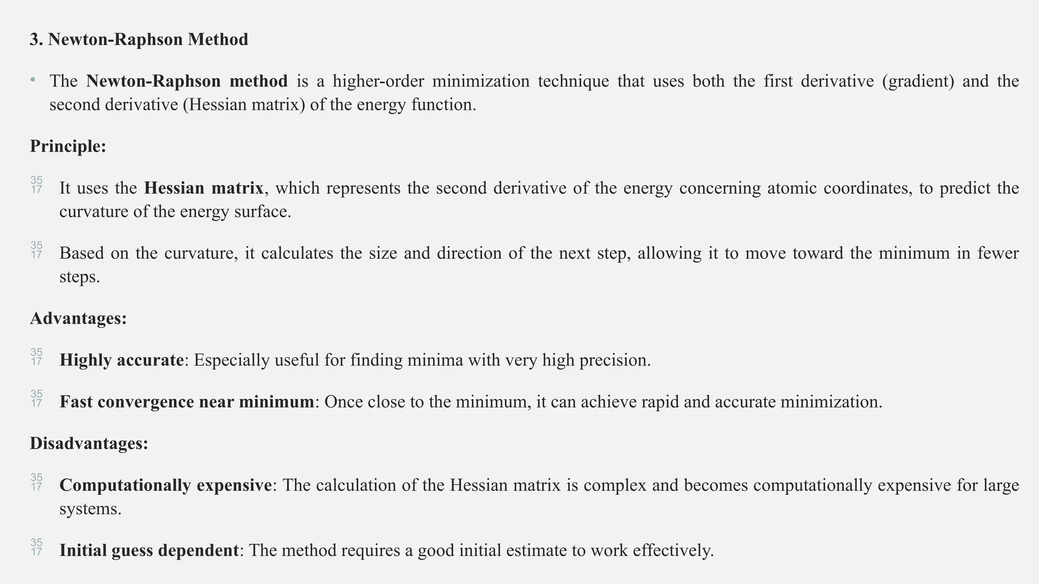 3. Newton-Raphson Method
• The Newton-Raphson method is a higher-order minimization technique that uses both the first derivative (gradient) and the
second derivative (Hessian matrix) of the energy function.
Principle:
 It uses the Hessian matrix, which represents the second derivative of the energy concerning atomic coordinates, to predict the
curvature of the energy surface.
 Based on the curvature, it calculates the size and direction of the next step, allowing it to move toward the minimum in fewer
steps.
Advantages:
 Highly accurate: Especially useful for finding minima with very high precision.
 Fast convergence near minimum: Once close to the minimum, it can achieve rapid and accurate minimization.
Disadvantages:
 Computationally expensive: The calculation of the Hessian matrix is complex and becomes computationally expensive for large
systems.
 Initial guess dependent: The method requires a good initial estimate to work effectively.
 