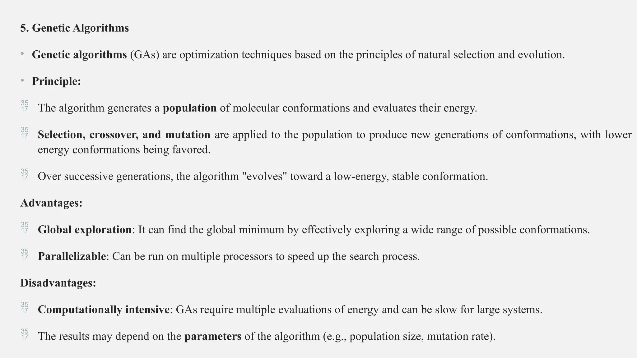 5. Genetic Algorithms
• Genetic algorithms (GAs) are optimization techniques based on the principles of natural selection and evolution.
• Principle:
 The algorithm generates a population of molecular conformations and evaluates their energy.
 Selection, crossover, and mutation are applied to the population to produce new generations of conformations, with lower
energy conformations being favored.
 Over successive generations, the algorithm "evolves" toward a low-energy, stable conformation.
Advantages:
 Global exploration: It can find the global minimum by effectively exploring a wide range of possible conformations.
 Parallelizable: Can be run on multiple processors to speed up the search process.
Disadvantages:
 Computationally intensive: GAs require multiple evaluations of energy and can be slow for large systems.
 The results may depend on the parameters of the algorithm (e.g., population size, mutation rate).
 