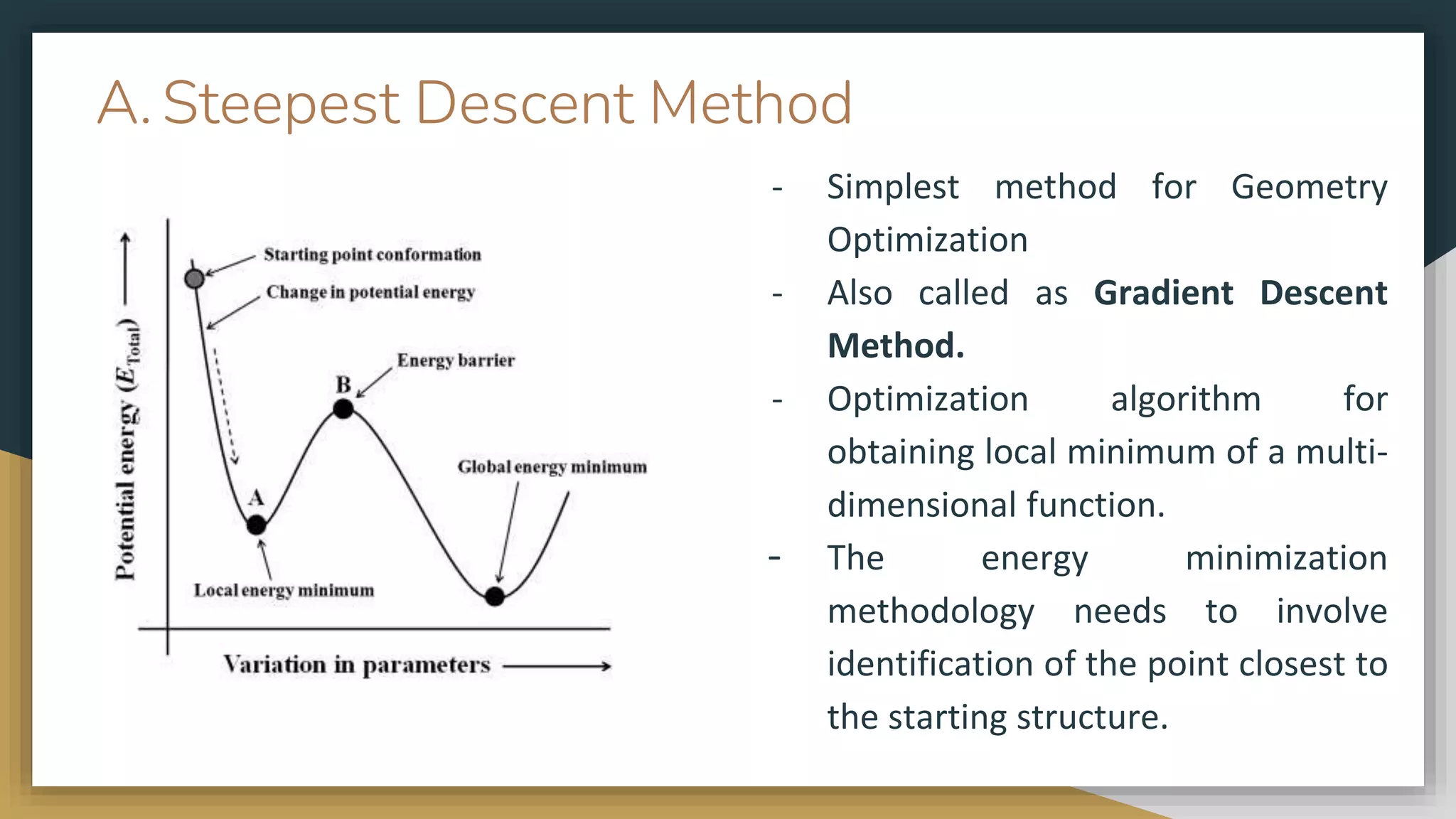 A. Steepest Descent Method
- Simplest method for Geometry
Optimization
- Also called as Gradient Descent
Method.
- Optimization algorithm for
obtaining local minimum of a multi-
dimensional function.
- The energy minimization
methodology needs to involve
identification of the point closest to
the starting structure.
 