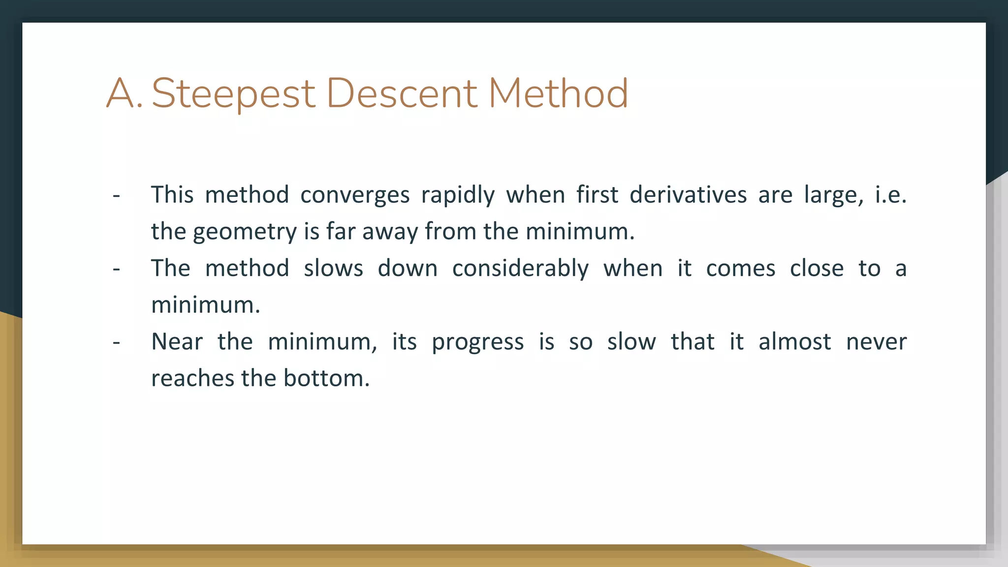 A. Steepest Descent Method
- This method converges rapidly when first derivatives are large, i.e.
the geometry is far away from the minimum.
- The method slows down considerably when it comes close to a
minimum.
- Near the minimum, its progress is so slow that it almost never
reaches the bottom.
 