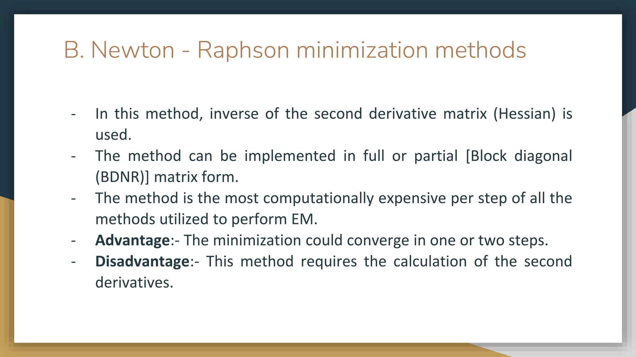 B. Newton - Raphson minimization methods
- In this method, inverse of the second derivative matrix (Hessian) is
used.
- The method can be implemented in full or partial [Block diagonal
(BDNR)] matrix form.
- The method is the most computationally expensive per step of all the
methods utilized to perform EM.
- Advantage:- The minimization could converge in one or two steps.
- Disadvantage:- This method requires the calculation of the second
derivatives.
 