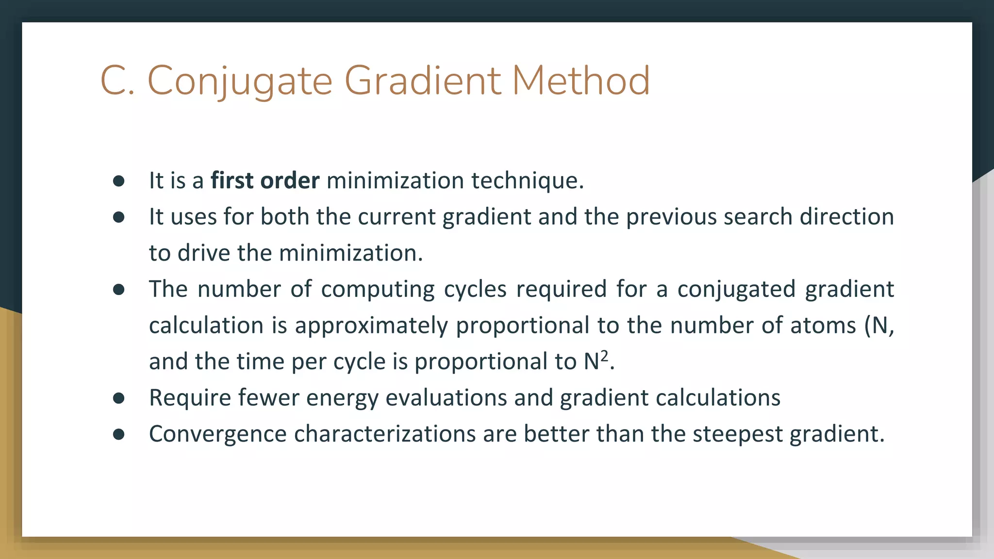 C. Conjugate Gradient Method
● It is a first order minimization technique.
● It uses for both the current gradient and the previous search direction
to drive the minimization.
● The number of computing cycles required for a conjugated gradient
calculation is approximately proportional to the number of atoms (N,
and the time per cycle is proportional to N2.
● Require fewer energy evaluations and gradient calculations
● Convergence characterizations are better than the steepest gradient.
 