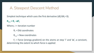 A. Steepest Descent Method
Simplest technique which uses the first derivative (dE/dXi= 0).
Ri+1 = Ri - 𝞪Fi
Where, i = iteration number
Ri = Old coordinates
Ri+1 = New coordinates
Fi = Force (energy gradient) on the atoms at step ‘i’ and ‘𝛂’, a constant,
determining the extent to which force is applied
 