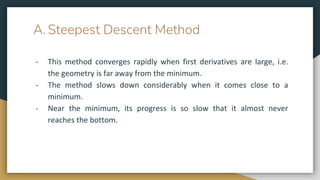 A. Steepest Descent Method
- This method converges rapidly when first derivatives are large, i.e.
the geometry is far away from the minimum.
- The method slows down considerably when it comes close to a
minimum.
- Near the minimum, its progress is so slow that it almost never
reaches the bottom.
 