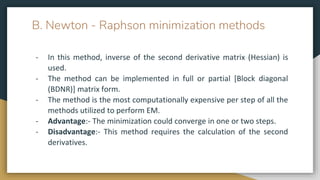 B. Newton - Raphson minimization methods
- In this method, inverse of the second derivative matrix (Hessian) is
used.
- The method can be implemented in full or partial [Block diagonal
(BDNR)] matrix form.
- The method is the most computationally expensive per step of all the
methods utilized to perform EM.
- Advantage:- The minimization could converge in one or two steps.
- Disadvantage:- This method requires the calculation of the second
derivatives.
 