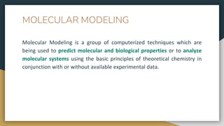 MOLECULAR MODELING
Molecular Modeling is a group of computerized techniques which are
being used to predict molecular and biological properties or to analyze
molecular systems using the basic principles of theoretical chemistry in
conjunction with or without available experimental data.
 