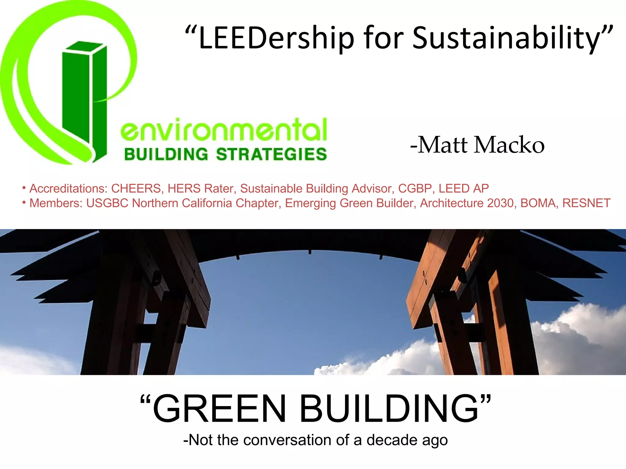 “ LEEDership for Sustainability” “ GREEN BUILDING” -Not the conversation of a decade ago Accreditations: CHEERS, HERS Rater, Sustainable Building Advisor, CGBP, LEED AP Members: USGBC Northern California Chapter, Emerging Green Builder, Architecture 2030, BOMA, RESNET -Matt Macko 