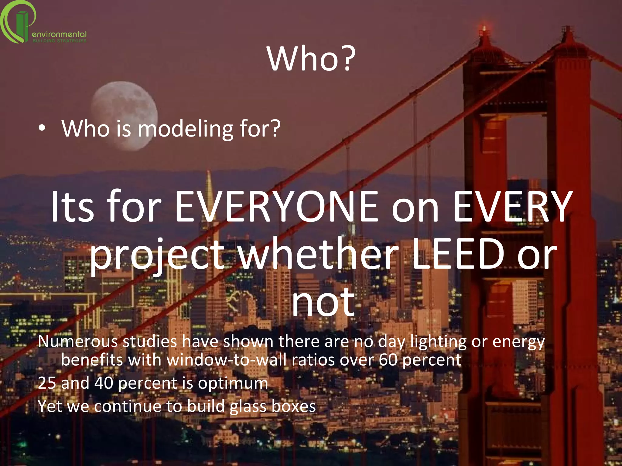 Who? Who is modeling for? Its for EVERYONE on EVERY project whether LEED or not Numerous studies have shown there are no day lighting or energy benefits with window-to-wall ratios over 60 percent 25 and 40 percent is optimum  Yet we continue to build glass boxes 