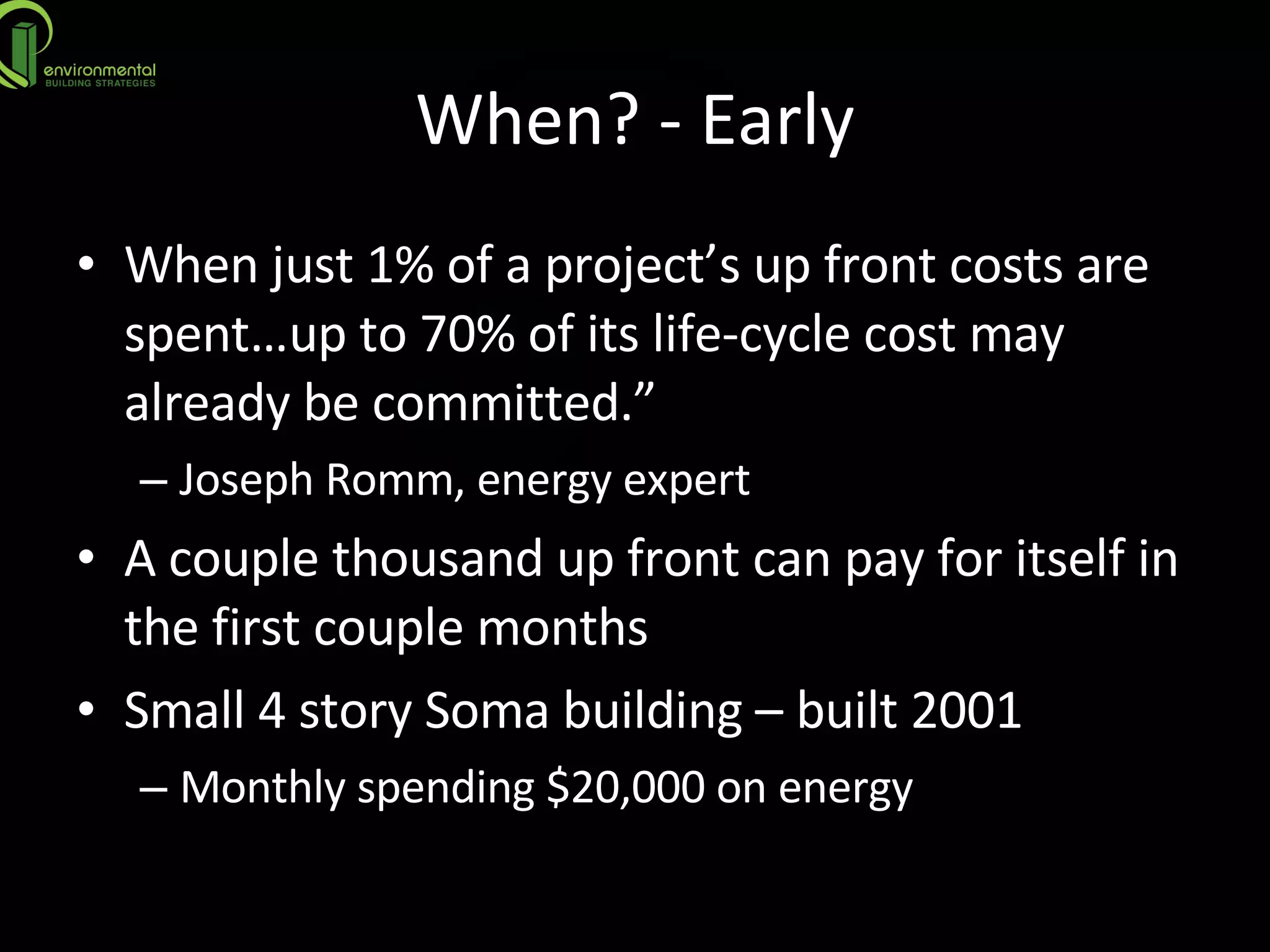 When? - Early When just 1% of a project’s up front costs are spent…up to 70% of its life-cycle cost may already be committed.”  Joseph Romm, energy expert A couple thousand up front can pay for itself in the first couple months Small 4 story Soma building – built 2001 Monthly spending $20,000 on energy 