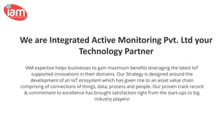 We are Integrated Active Monitoring Pvt. Ltd your
Technology Partner
IAM expertise helps businesses to gain maximum beneﬁts leveraging the latest IoT
supported innovations in their domains. Our Strategy is designed around the
development of an IoT ecosystem which has given rise to an asset value chain
comprising of connections of things, data, process and people. Our proven track record
& commitment to excellence has brought satisfaction right from the start-ups to big
industry players!
 