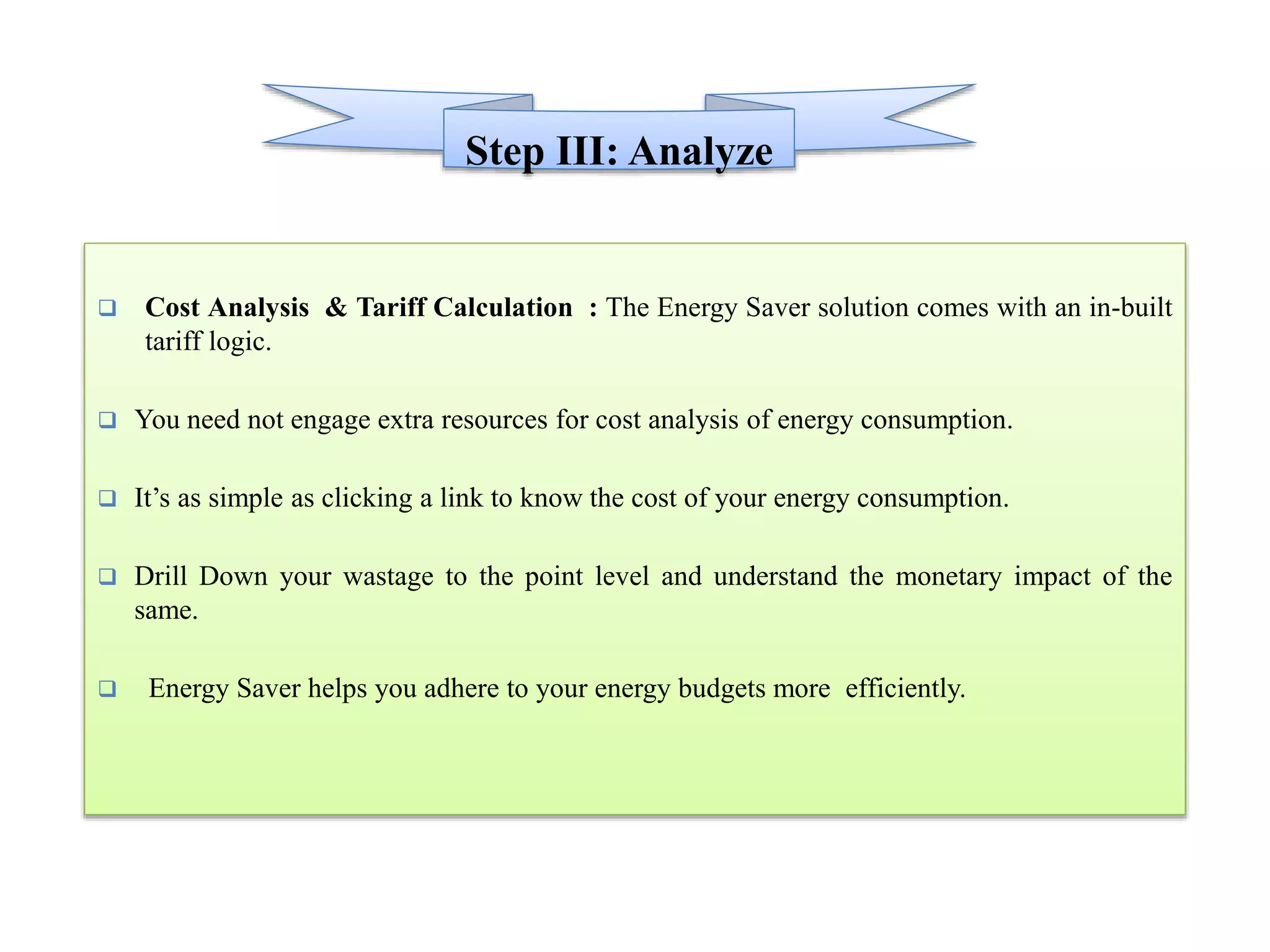 Step III: Analyze
 Cost Analysis & Tariff Calculation : The Energy Saver solution comes with an in-built
tariff logic.
 You need not engage extra resources for cost analysis of energy consumption.
 It’s as simple as clicking a link to know the cost of your energy consumption.
 Drill Down your wastage to the point level and understand the monetary impact of the
same.
 Energy Saver helps you adhere to your energy budgets more efficiently.
 