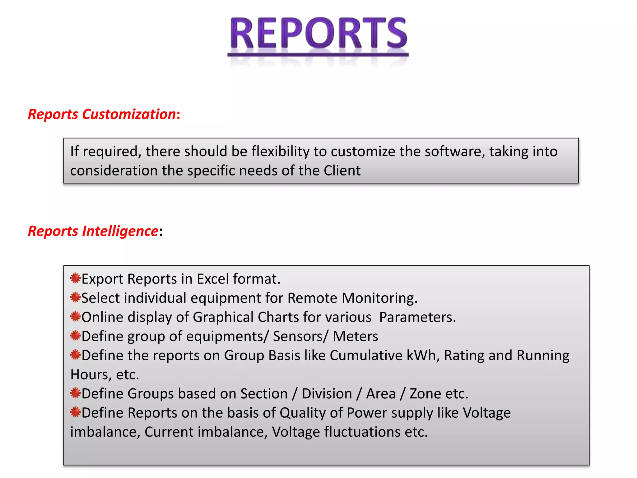 Reports Customization:
If required, there should be flexibility to customize the software, taking into
consideration the specific needs of the Client
Reports Intelligence:
Export Reports in Excel format.
Select individual equipment for Remote Monitoring.
Online display of Graphical Charts for various Parameters.
Define group of equipments/ Sensors/ Meters
Define the reports on Group Basis like Cumulative kWh, Rating and Running
Hours, etc.
Define Groups based on Section / Division / Area / Zone etc.
Define Reports on the basis of Quality of Power supply like Voltage
imbalance, Current imbalance, Voltage fluctuations etc.
 