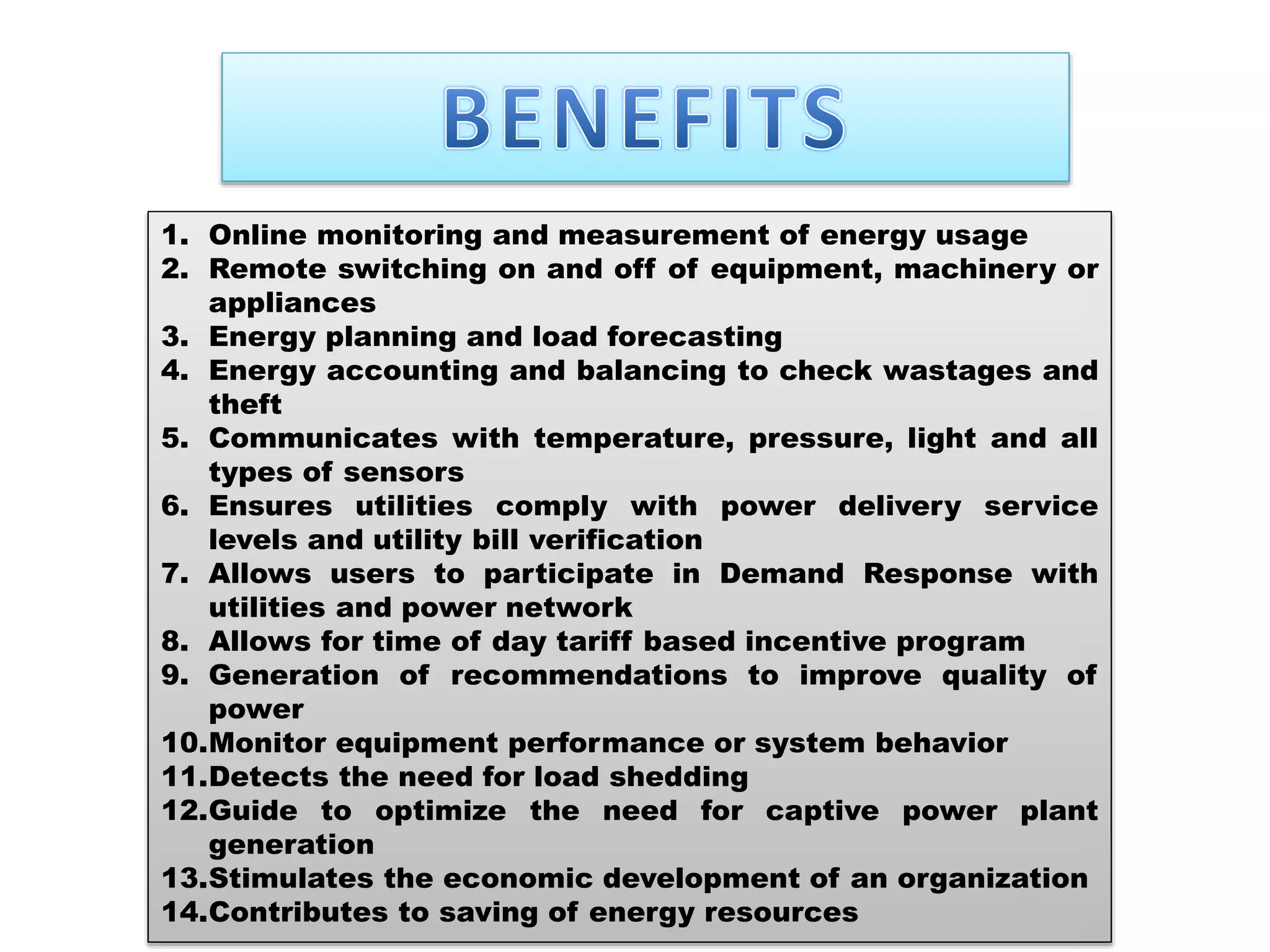 1. Online monitoring and measurement of energy usage
2. Remote switching on and off of equipment, machinery or
appliances
3. Energy planning and load forecasting
4. Energy accounting and balancing to check wastages and
theft
5. Communicates with temperature, pressure, light and all
types of sensors
6. Ensures utilities comply with power delivery service
levels and utility bill verification
7. Allows users to participate in Demand Response with
utilities and power network
8. Allows for time of day tariff based incentive program
9. Generation of recommendations to improve quality of
power
10.Monitor equipment performance or system behavior
11.Detects the need for load shedding
12.Guide to optimize the need for captive power plant
generation
13.Stimulates the economic development of an organization
14.Contributes to saving of energy resources
 
