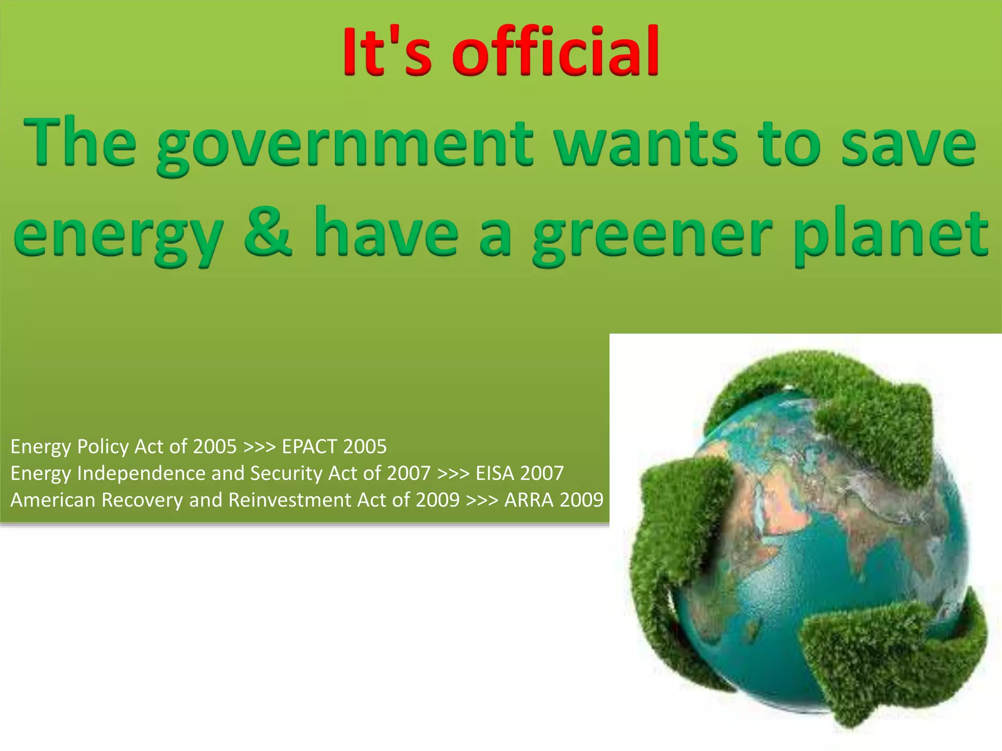 It's official
The government wants to save
energy & have a greener planet
Energy Policy Act of 2005 >>> EPACT 2005
Energy Independence and Security Act of 2007 >>> EISA 2007
American Recovery and Reinvestment Act of 2009 >>> ARRA 2009
 