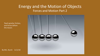Energy and the Motion of Objects
Forces and Motion Part 2
By Mrs. Burch 11/1/18
Teach gravity, friction,
and forces before
this lesson.
 