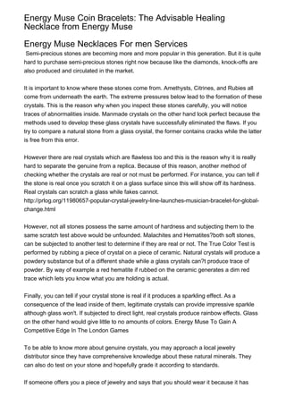 Energy Muse Coin Bracelets: The Advisable Healing
Necklace from Energy Muse

Energy Muse Necklaces For men Services
 Semi-precious stones are becoming more and more popular in this generation. But it is quite
hard to purchase semi-precious stones right now because like the diamonds, knock-offs are
also produced and circulated in the market.


It is important to know where these stones come from. Amethysts, Citrines, and Rubies all
come from underneath the earth. The extreme pressures below lead to the formation of these
crystals. This is the reason why when you inspect these stones carefully, you will notice
traces of abnormalities inside. Manmade crystals on the other hand look perfect because the
methods used to develop these glass crystals have successfully eliminated the flaws. If you
try to compare a natural stone from a glass crystal, the former contains cracks while the latter
is free from this error.


However there are real crystals which are flawless too and this is the reason why it is really
hard to separate the genuine from a replica. Because of this reason, another method of
checking whether the crystals are real or not must be performed. For instance, you can tell if
the stone is real once you scratch it on a glass surface since this will show off its hardness.
Real crystals can scratch a glass while fakes cannot.
http://prlog.org/11980657-popular-crystal-jewelry-line-launches-musician-bracelet-for-global-
change.html


However, not all stones possess the same amount of hardness and subjecting them to the
same scratch test above would be unfounded. Malachites and Hematites?both soft stones,
can be subjected to another test to determine if they are real or not. The True Color Test is
performed by rubbing a piece of crystal on a piece of ceramic. Natural crystals will produce a
powdery substance but of a different shade while a glass crystals can?t produce trace of
powder. By way of example a red hematite if rubbed on the ceramic generates a dim red
trace which lets you know what you are holding is actual.


Finally, you can tell if your crystal stone is real if it produces a sparkling effect. As a
consequence of the lead inside of them, legitimate crystals can provide impressive sparkle
although glass won't. If subjected to direct light, real crystals produce rainbow effects. Glass
on the other hand would give little to no amounts of colors. Energy Muse To Gain A
Competitive Edge In The London Games


To be able to know more about genuine crystals, you may approach a local jewelry
distributor since they have comprehensive knowledge about these natural minerals. They
can also do test on your stone and hopefully grade it according to standards.


If someone offers you a piece of jewelry and says that you should wear it because it has
 