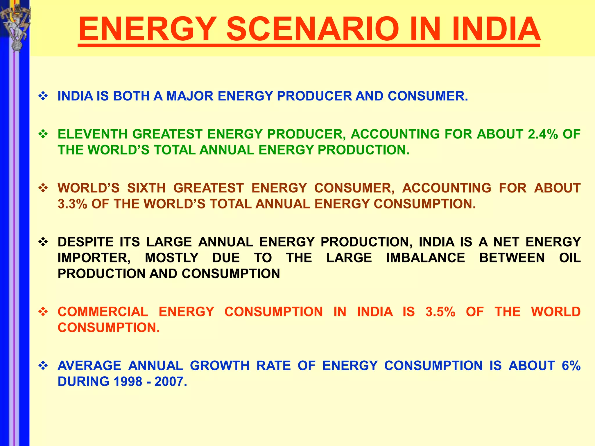 ENERGY SCENARIO IN INDIA
 INDIA IS BOTH A MAJOR ENERGY PRODUCER AND CONSUMER.

 ELEVENTH GREATEST ENERGY PRODUCER, ACCOUNTING FOR ABOUT 2.4% OF
  THE WORLD’S TOTAL ANNUAL ENERGY PRODUCTION.

 WORLD’S SIXTH GREATEST ENERGY CONSUMER, ACCOUNTING FOR ABOUT
  3.3% OF THE WORLD’S TOTAL ANNUAL ENERGY CONSUMPTION.

 DESPITE ITS LARGE ANNUAL ENERGY PRODUCTION, INDIA IS A NET ENERGY
  IMPORTER, MOSTLY DUE TO THE LARGE IMBALANCE BETWEEN OIL
  PRODUCTION AND CONSUMPTION

 COMMERCIAL ENERGY CONSUMPTION IN INDIA IS 3.5% OF THE WORLD
  CONSUMPTION.

 AVERAGE ANNUAL GROWTH RATE OF ENERGY CONSUMPTION IS ABOUT 6%
  DURING 1998 - 2007.
 