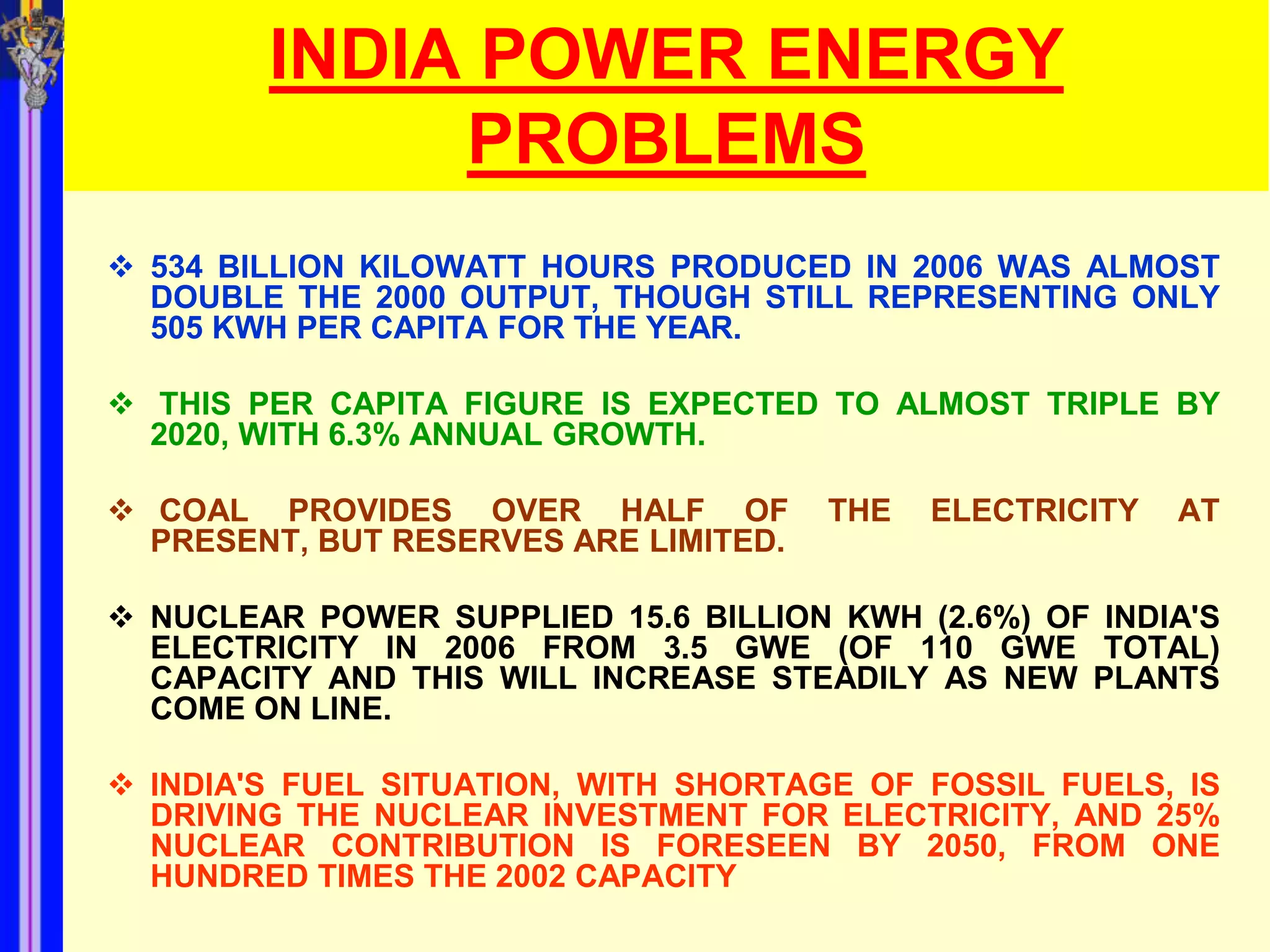 INDIA POWER ENERGY
             PROBLEMS
 534 BILLION KILOWATT HOURS PRODUCED IN 2006 WAS ALMOST
  DOUBLE THE 2000 OUTPUT, THOUGH STILL REPRESENTING ONLY
  505 KWH PER CAPITA FOR THE YEAR.

 THIS PER CAPITA FIGURE IS EXPECTED TO ALMOST TRIPLE BY
  2020, WITH 6.3% ANNUAL GROWTH.

 COAL PROVIDES OVER HALF OF           THE   ELECTRICITY   AT
  PRESENT, BUT RESERVES ARE LIMITED.

 NUCLEAR POWER SUPPLIED 15.6 BILLION KWH (2.6%) OF INDIA'S
  ELECTRICITY IN 2006 FROM 3.5 GWE (OF 110 GWE TOTAL)
  CAPACITY AND THIS WILL INCREASE STEADILY AS NEW PLANTS
  COME ON LINE.

 INDIA'S FUEL SITUATION, WITH SHORTAGE OF FOSSIL FUELS, IS
  DRIVING THE NUCLEAR INVESTMENT FOR ELECTRICITY, AND 25%
  NUCLEAR CONTRIBUTION IS FORESEEN BY 2050, FROM ONE
  HUNDRED TIMES THE 2002 CAPACITY
 