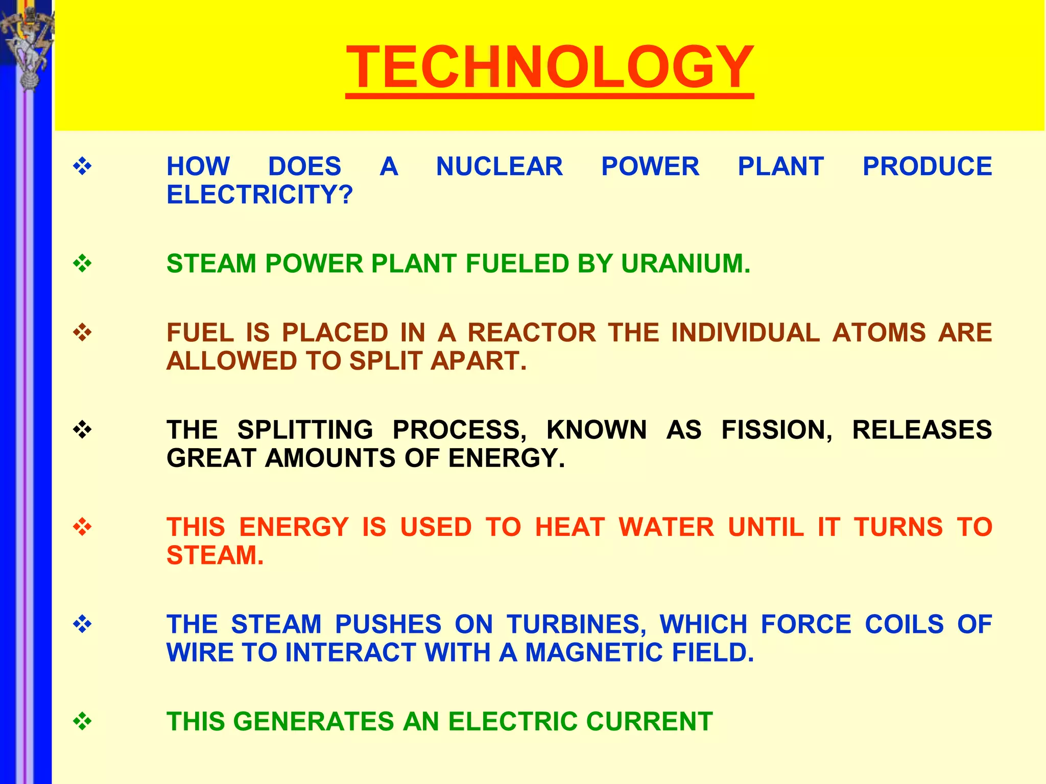 TECHNOLOGY
   HOW DOES A      NUCLEAR    POWER     PLANT   PRODUCE
    ELECTRICITY?

   STEAM POWER PLANT FUELED BY URANIUM.

   FUEL IS PLACED IN A REACTOR THE INDIVIDUAL ATOMS ARE
    ALLOWED TO SPLIT APART.

   THE SPLITTING PROCESS, KNOWN AS FISSION, RELEASES
    GREAT AMOUNTS OF ENERGY.

   THIS ENERGY IS USED TO HEAT WATER UNTIL IT TURNS TO
    STEAM.

   THE STEAM PUSHES ON TURBINES, WHICH FORCE COILS OF
    WIRE TO INTERACT WITH A MAGNETIC FIELD.

   THIS GENERATES AN ELECTRIC CURRENT
 