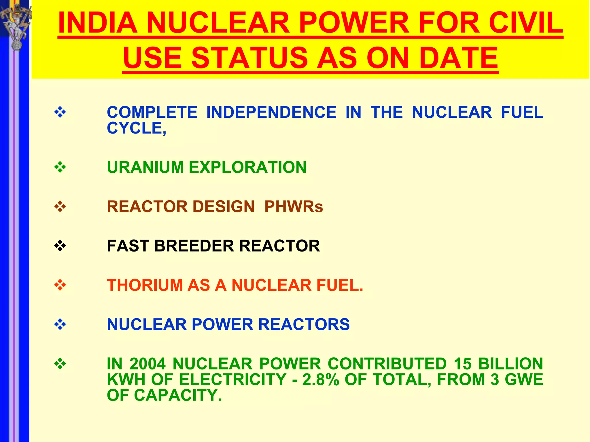 INDIA NUCLEAR POWER FOR CIVIL
    USE STATUS AS ON DATE
   COMPLETE INDEPENDENCE IN THE NUCLEAR FUEL
    CYCLE,

   URANIUM EXPLORATION

   REACTOR DESIGN PHWRs

   FAST BREEDER REACTOR

   THORIUM AS A NUCLEAR FUEL.

   NUCLEAR POWER REACTORS

   IN 2004 NUCLEAR POWER CONTRIBUTED 15 BILLION
    KWH OF ELECTRICITY - 2.8% OF TOTAL, FROM 3 GWE
    OF CAPACITY.
 