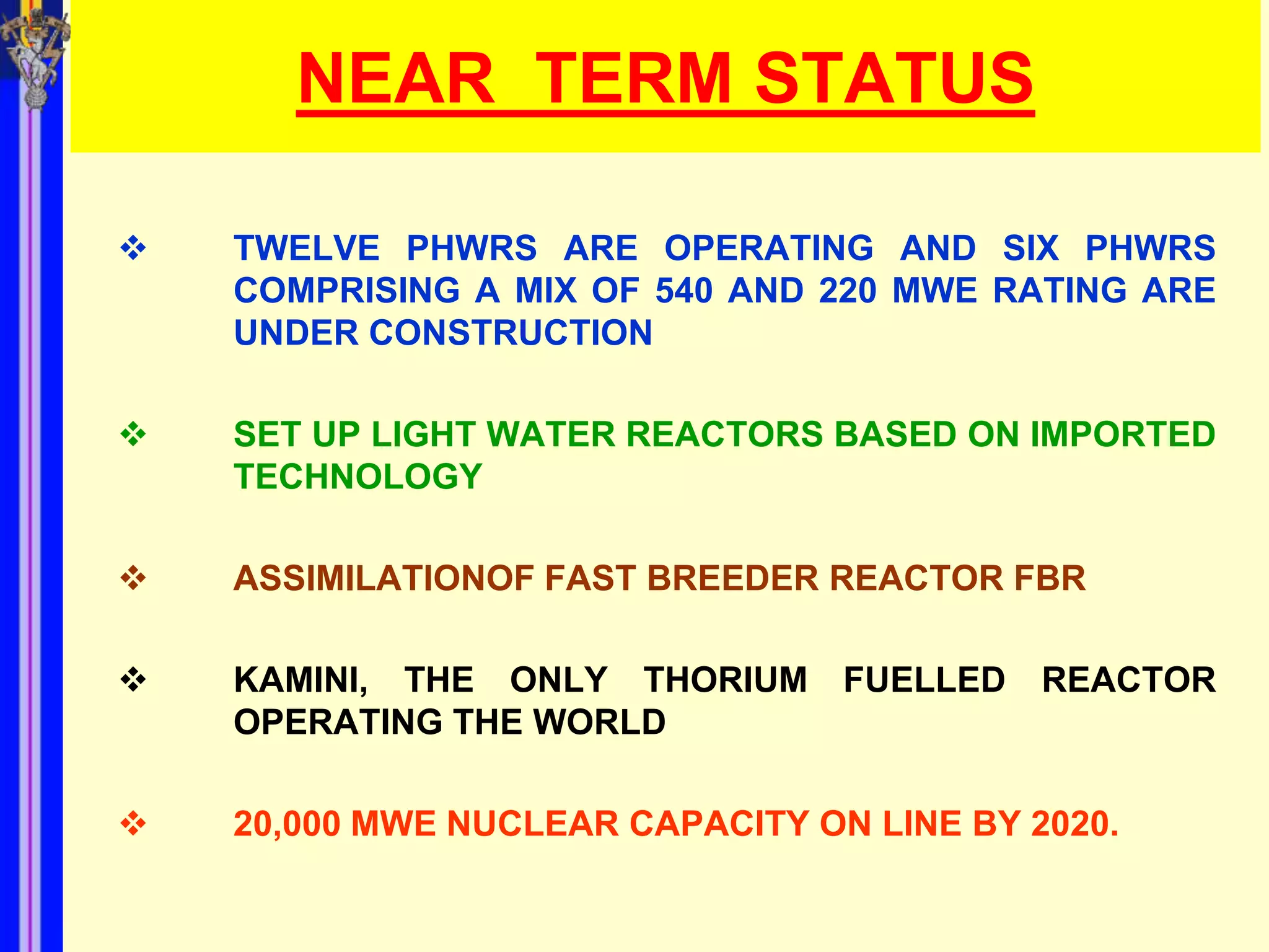 NEAR TERM STATUS

   TWELVE PHWRS ARE OPERATING AND SIX PHWRS
    COMPRISING A MIX OF 540 AND 220 MWE RATING ARE
    UNDER CONSTRUCTION

   SET UP LIGHT WATER REACTORS BASED ON IMPORTED
    TECHNOLOGY

   ASSIMILATIONOF FAST BREEDER REACTOR FBR

   KAMINI, THE ONLY THORIUM FUELLED        REACTOR
    OPERATING THE WORLD

   20,000 MWE NUCLEAR CAPACITY ON LINE BY 2020.
 