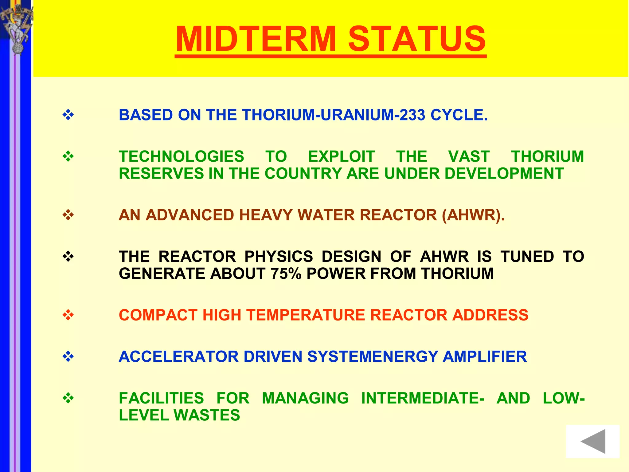 MIDTERM STATUS
   BASED ON THE THORIUM-URANIUM-233 CYCLE.

   TECHNOLOGIES TO EXPLOIT THE VAST THORIUM
    RESERVES IN THE COUNTRY ARE UNDER DEVELOPMENT

   AN ADVANCED HEAVY WATER REACTOR (AHWR).

   THE REACTOR PHYSICS DESIGN OF AHWR IS TUNED TO
    GENERATE ABOUT 75% POWER FROM THORIUM

   COMPACT HIGH TEMPERATURE REACTOR ADDRESS

   ACCELERATOR DRIVEN SYSTEMENERGY AMPLIFIER

   FACILITIES FOR MANAGING INTERMEDIATE- AND LOW-
    LEVEL WASTES
 