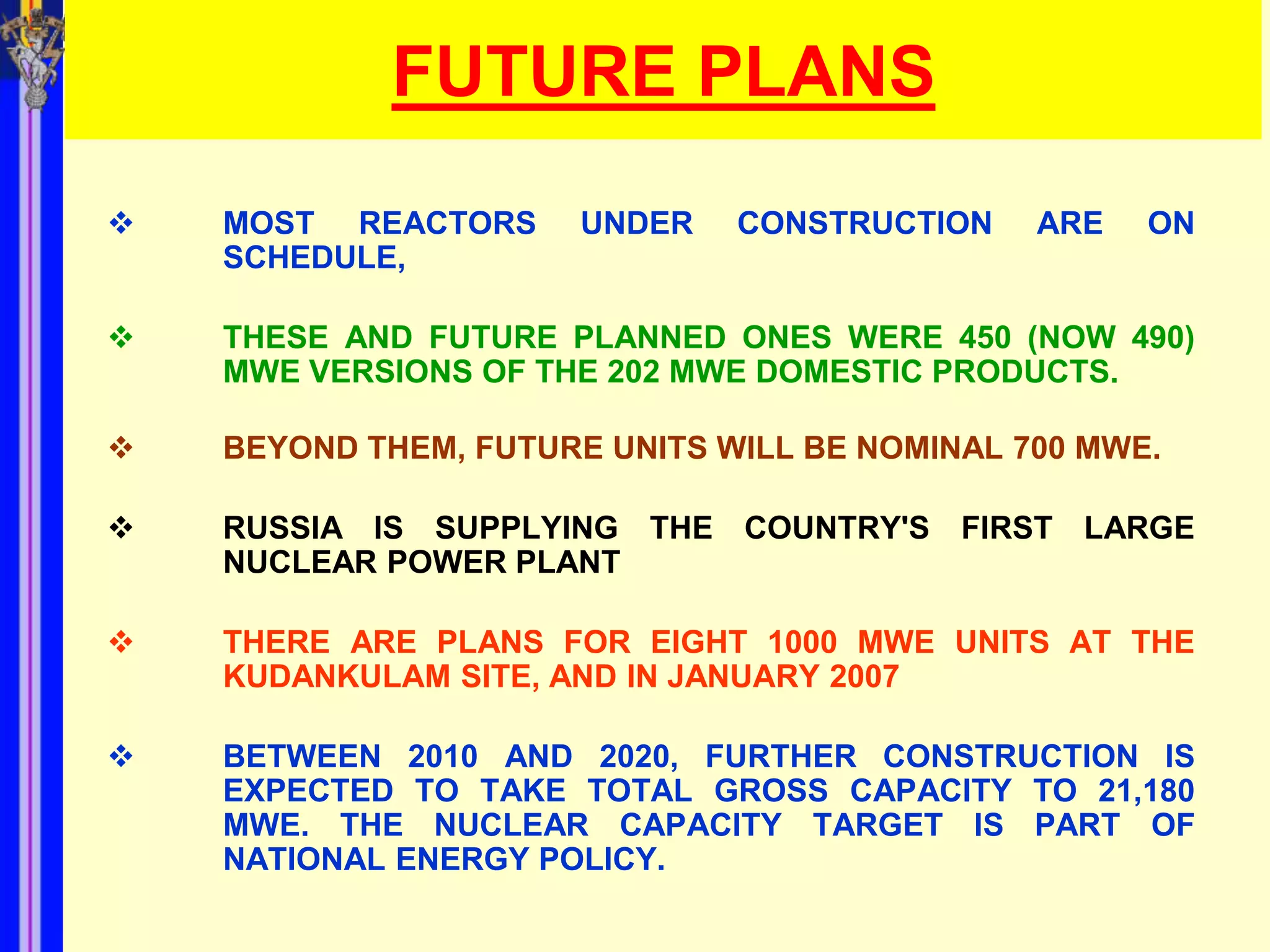 FUTURE PLANS
   MOST REACTORS      UNDER   CONSTRUCTION    ARE   ON
    SCHEDULE,

   THESE AND FUTURE PLANNED ONES WERE 450 (NOW 490)
    MWE VERSIONS OF THE 202 MWE DOMESTIC PRODUCTS.

   BEYOND THEM, FUTURE UNITS WILL BE NOMINAL 700 MWE.

   RUSSIA IS SUPPLYING THE COUNTRY'S FIRST LARGE
    NUCLEAR POWER PLANT

   THERE ARE PLANS FOR EIGHT 1000 MWE UNITS AT THE
    KUDANKULAM SITE, AND IN JANUARY 2007

   BETWEEN 2010 AND 2020, FURTHER CONSTRUCTION IS
    EXPECTED TO TAKE TOTAL GROSS CAPACITY TO 21,180
    MWE. THE NUCLEAR CAPACITY TARGET IS PART OF
    NATIONAL ENERGY POLICY.
 