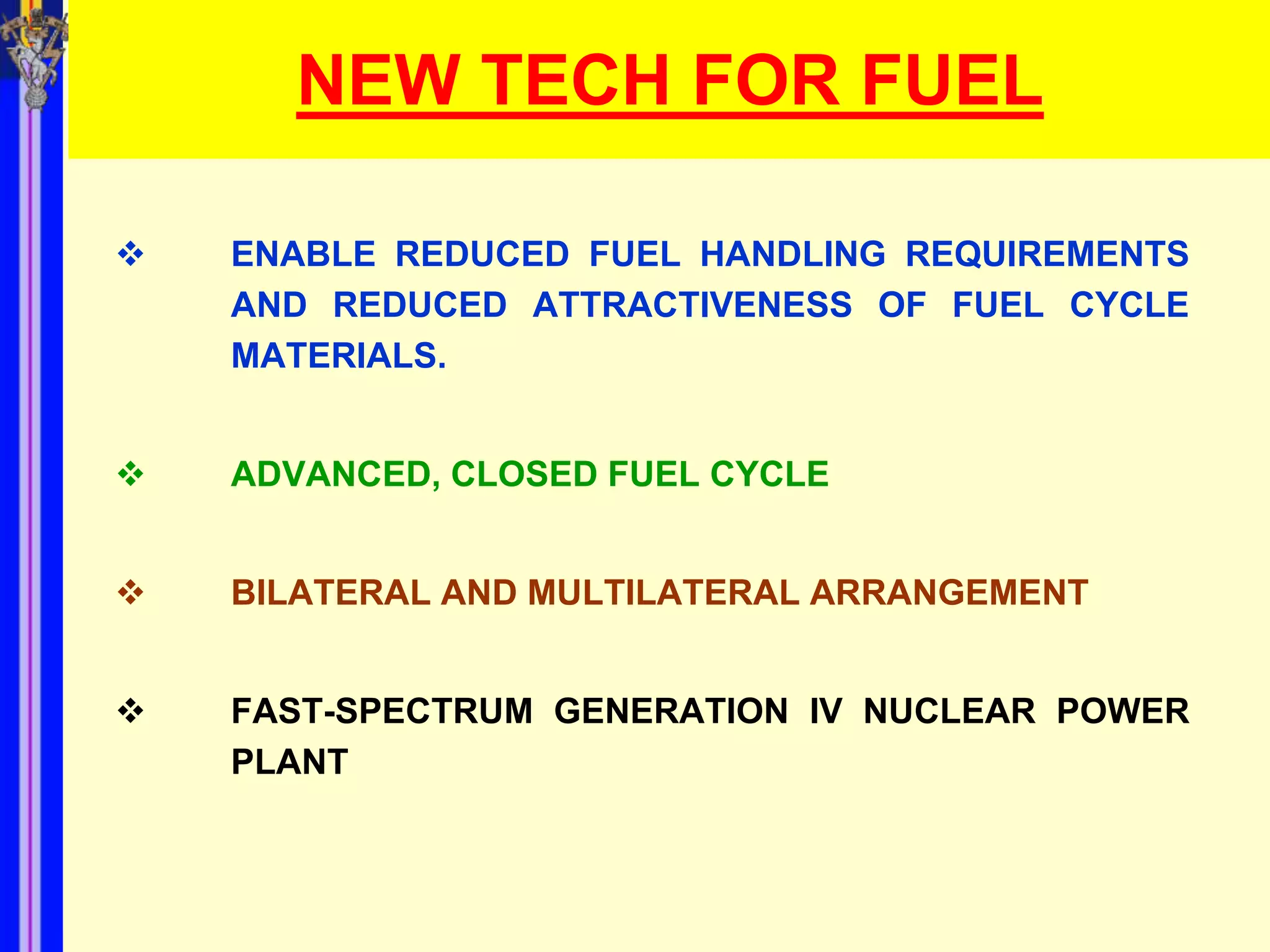 NEW TECH FOR FUEL

   ENABLE REDUCED FUEL HANDLING REQUIREMENTS
    AND REDUCED ATTRACTIVENESS OF FUEL CYCLE
    MATERIALS.


   ADVANCED, CLOSED FUEL CYCLE


   BILATERAL AND MULTILATERAL ARRANGEMENT


   FAST-SPECTRUM GENERATION IV NUCLEAR POWER
    PLANT
 