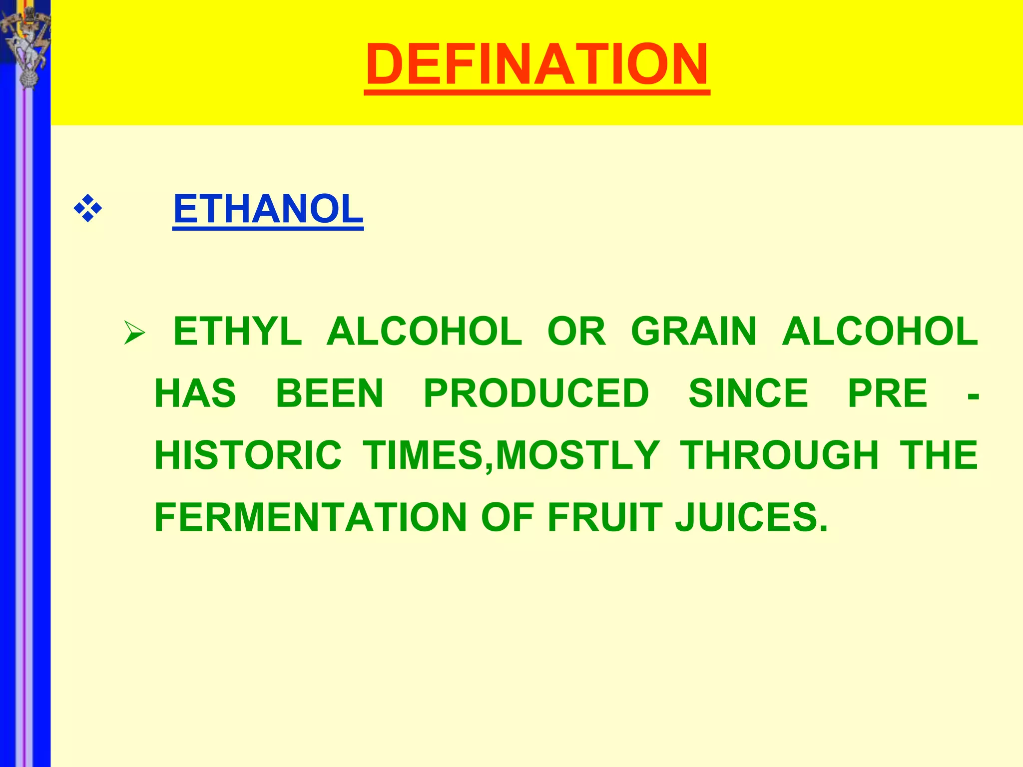 DEFINATION

    ETHANOL


     ETHYL ALCOHOL OR GRAIN ALCOHOL
     HAS BEEN PRODUCED SINCE PRE -
     HISTORIC TIMES,MOSTLY THROUGH THE
     FERMENTATION OF FRUIT JUICES.
 